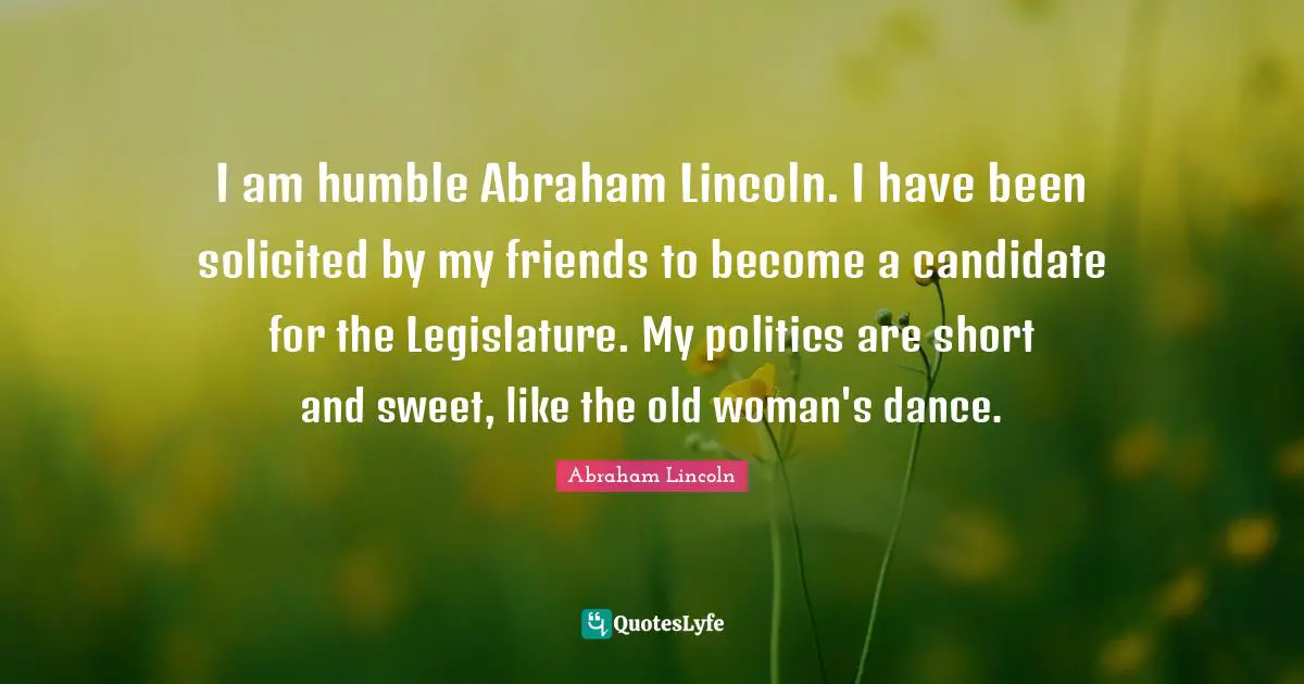 I am humble Abraham Lincoln. I have been solicited by my friends to become a candidate for the Legislature. My politics are short and sweet, like the old woman's dance.