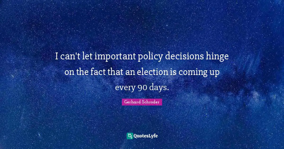 I can't let important policy decisions hinge on the fact that an election is coming up every 90 days.