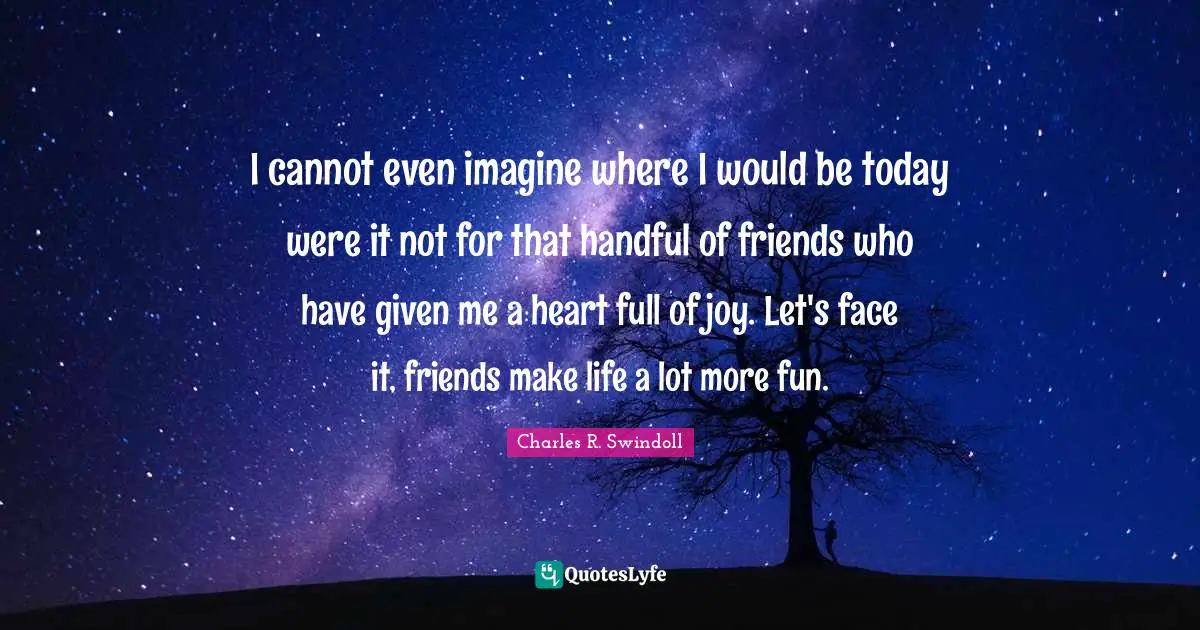 Charles R. Swindoll Quotes: I cannot even imagine where I would be today were it not for that handful of friends who have given me a heart full of joy. Let's face it, friends make life a lot more fun.