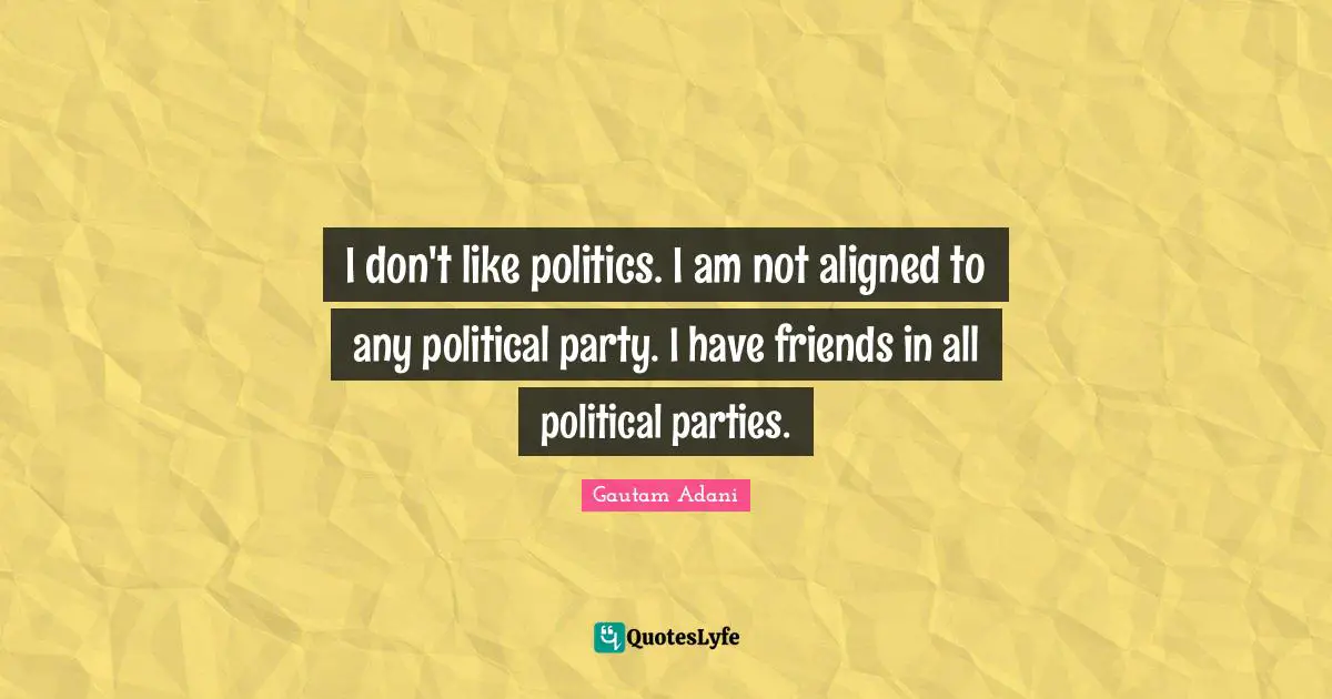I don't like politics. I am not aligned to any political party. I have friends in all political parties.