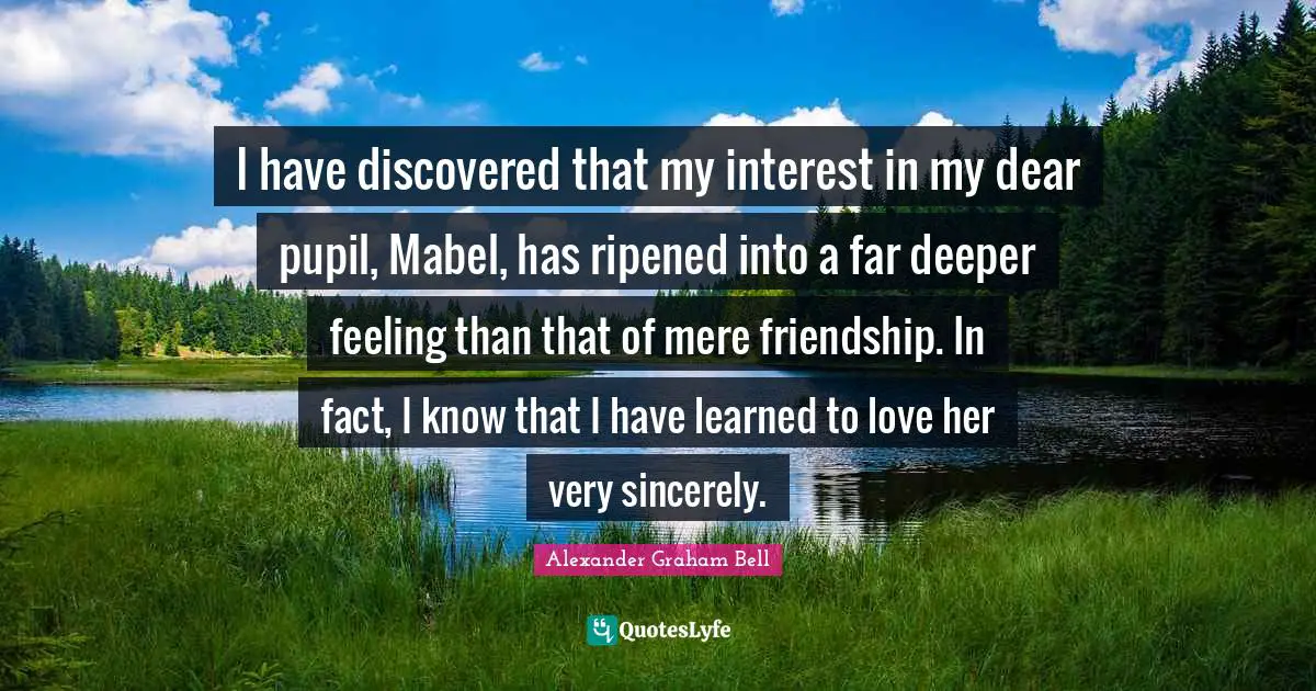 Alexander Graham Bell Quotes: "I have discovered that my interest in my dear pupil, Mabel, has ripened into a far deeper feeling than that of mere friendship. In fact, I know that I have learned to love her very sincerely."