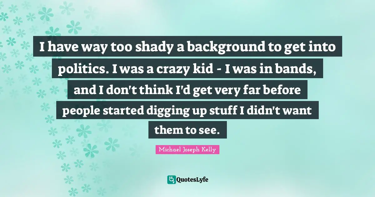 I have way too shady a background to get into politics. I was a crazy kid - I was in bands, and I don't think I'd get very far before people started digging up stuff I didn't want them to see.
