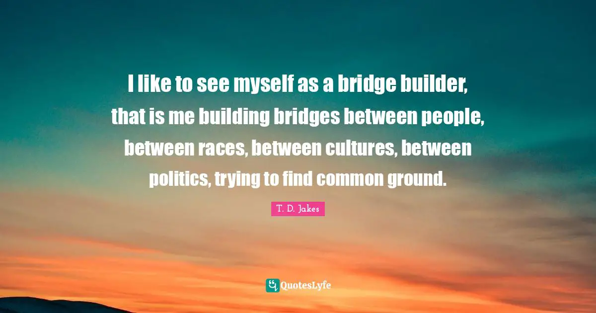 I like to see myself as a bridge builder, that is me building bridges between people, between races, between cultures, between politics, trying to find common ground.
