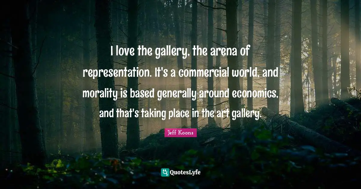 I love the gallery, the arena of representation. It's a commercial world, and morality is based generally around economics, and that's taking place in the art gallery.