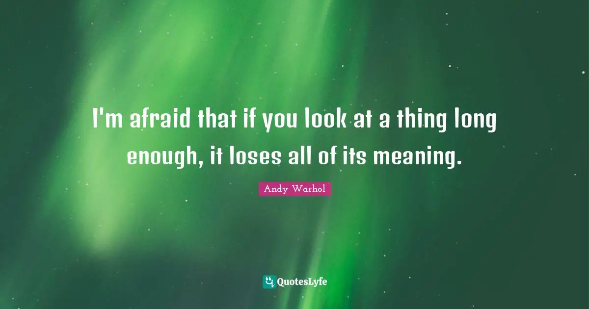 I'm afraid that if you look at a thing long enough, it loses all of its meaning.