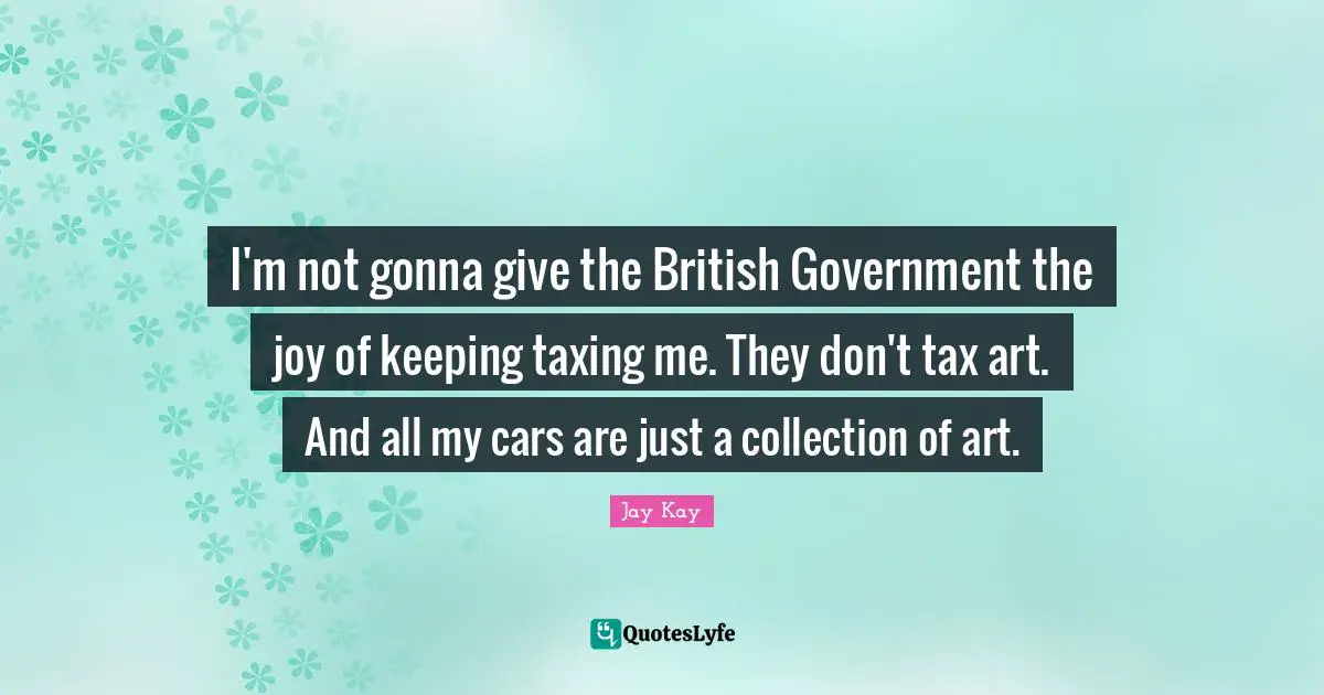 I'm not gonna give the British Government the joy of keeping taxing me. They don't tax art. And all my cars are just a collection of art.