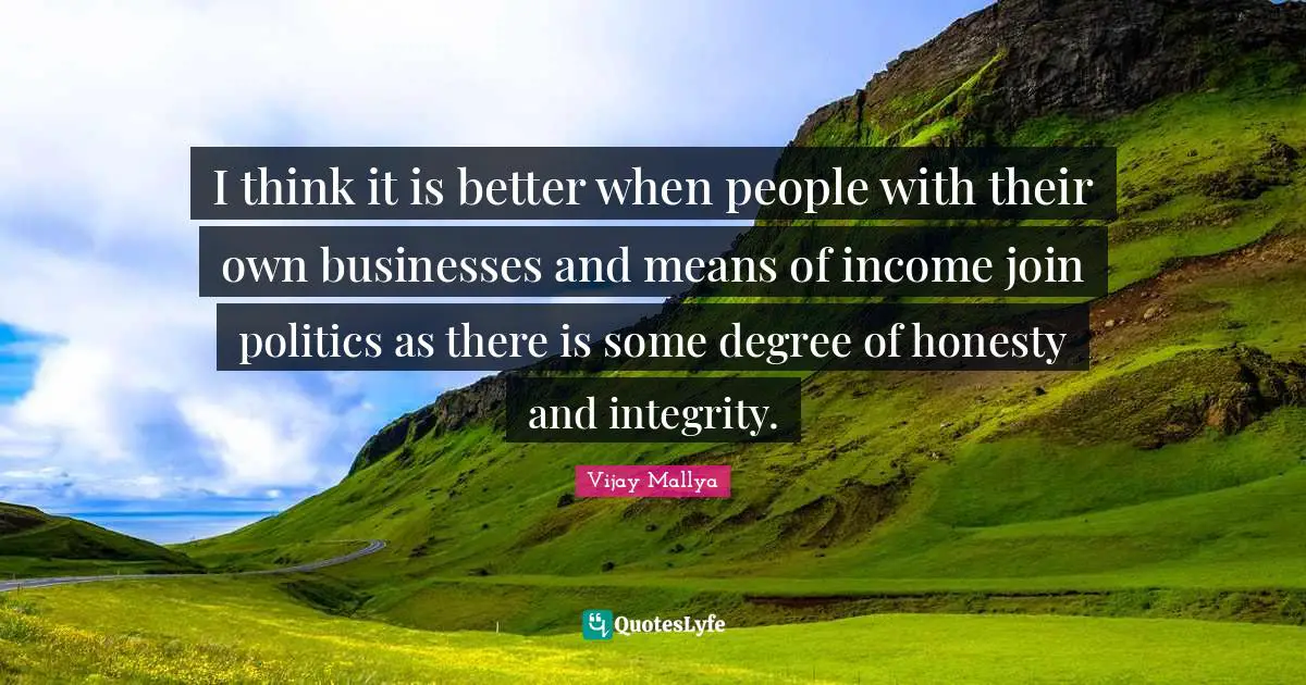 I think it is better when people with their own businesses and means of income join politics as there is some degree of honesty and integrity.