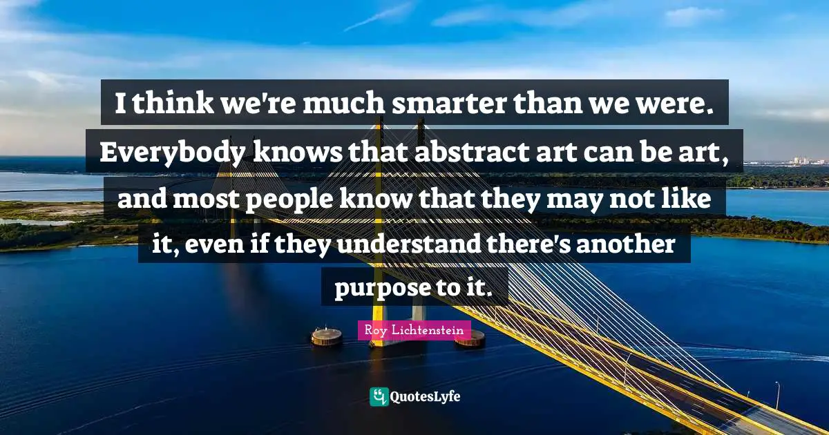 I think we're much smarter than we were. Everybody knows that abstract art can be art, and most people know that they may not like it, even if they understand there's another purpose to it.