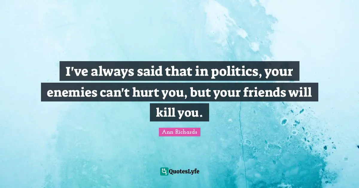 I've always said that in politics, your enemies can't hurt you, but your friends will kill you.