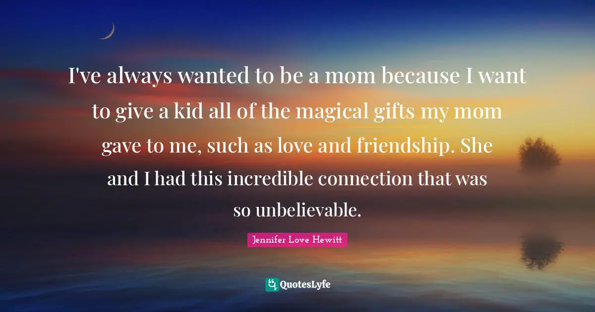 I've always wanted to be a mom because I want to give a kid all of the magical gifts my mom gave to me, such as love and friendship. She and I had this incredible connection that was so unbelievable.
