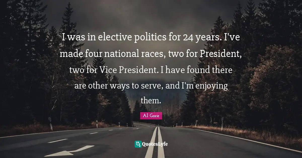I was in elective politics for 24 years. I've made four national races, two for President, two for Vice President. I have found there are other ways to serve, and I'm enjoying them.