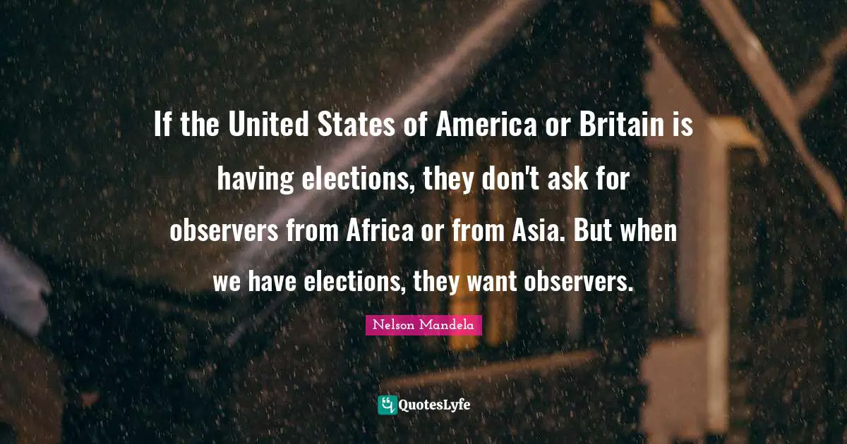 If the United States of America or Britain is having elections, they don't ask for observers from Africa or from Asia. But when we have elections, they want observers.