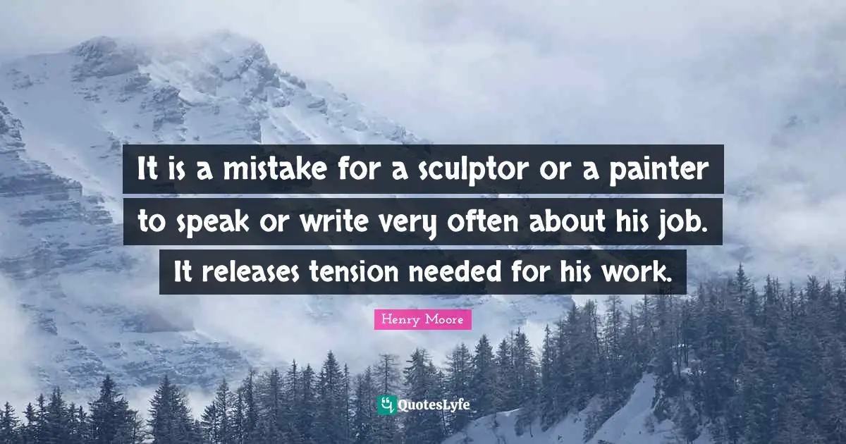 Henry Moore Quotes: "It is a mistake for a sculptor or a painter to speak or write very often about his job. It releases tension needed for his work."