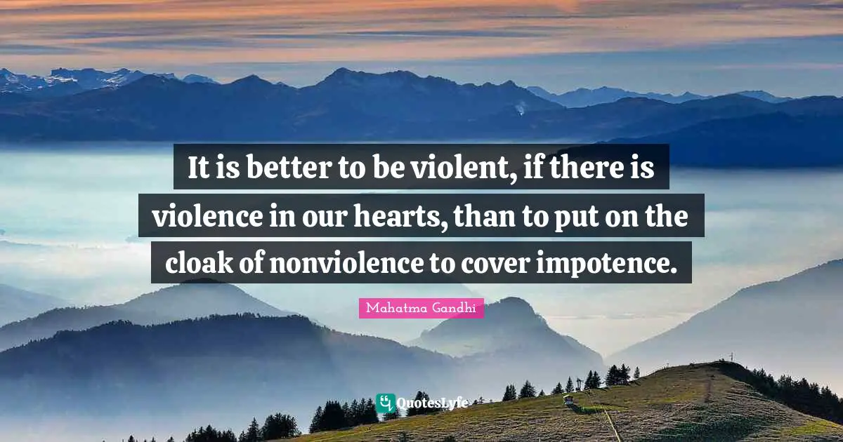 It is better to be violent, if there is violence in our hearts, than to put on the cloak of nonviolence to cover impotence.
