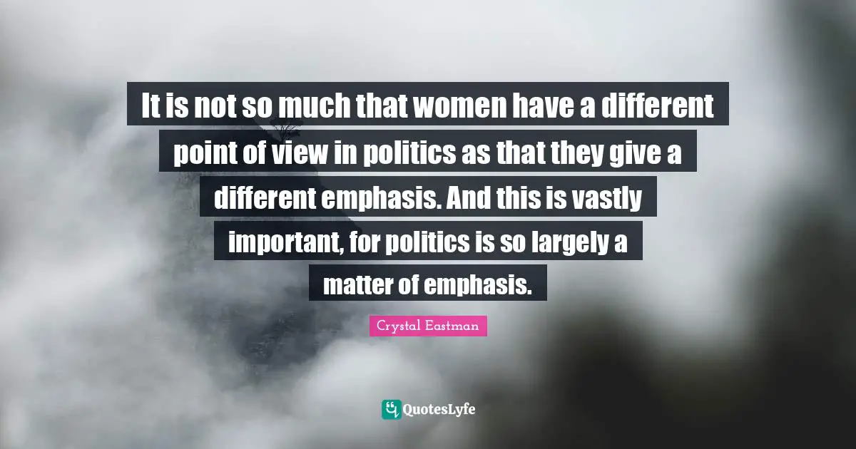 It is not so much that women have a different point of view in politics as that they give a different emphasis. And this is vastly important, for politics is so largely a matter of emphasis.