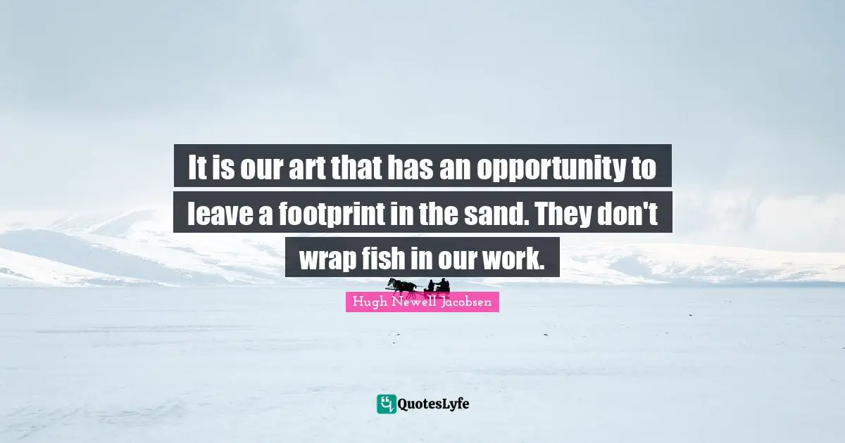 It is our art that has an opportunity to leave a footprint in the sand. They don't wrap fish in our work.