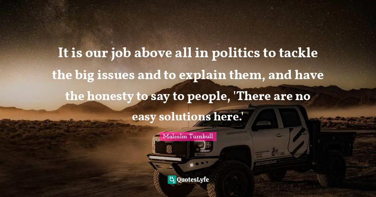 It is our job above all in politics to tackle the big issues and to explain them, and have the honesty to say to people, 'There are no easy solutions here.'