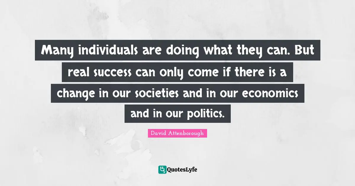 David Attenborough Quotes: Many individuals are doing what they can. But real success can only come if there is a change in our societies and in our economics and in our politics.