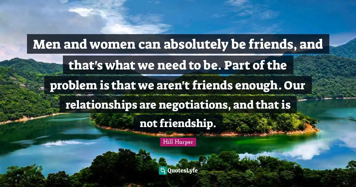 Men and women can absolutely be friends, and that's what we need to be. Part of the problem is that we aren't friends enough. Our relationships are negotiations, and that is not friendship.