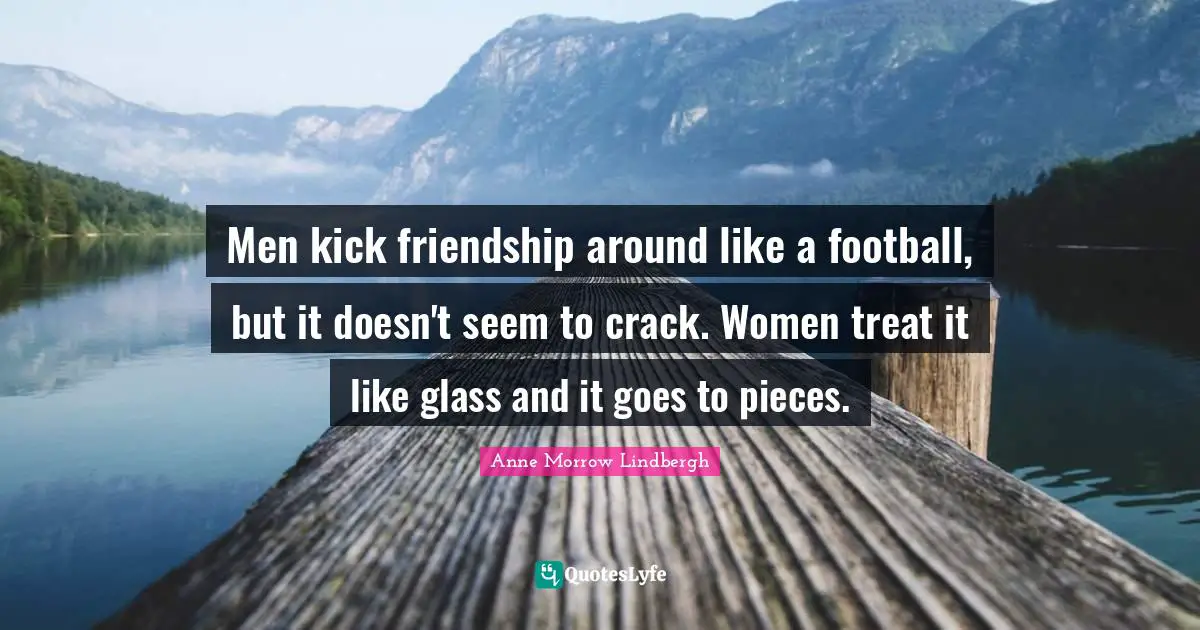 Men kick friendship around like a football, but it doesn't seem to crack. Women treat it like glass and it goes to pieces.