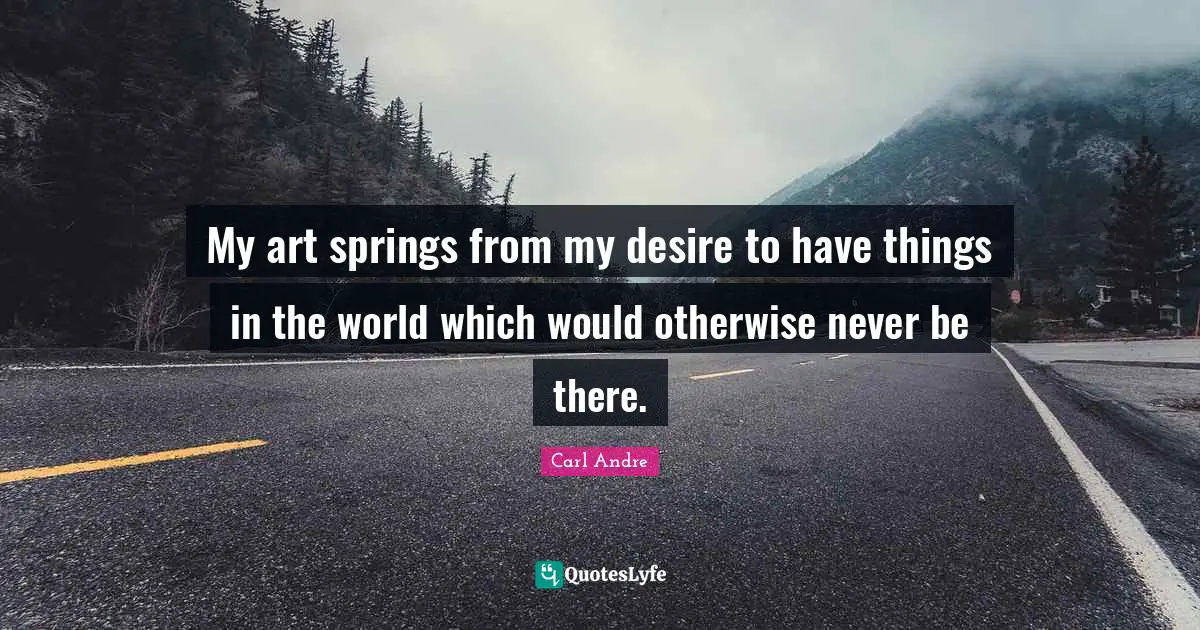 My art springs from my desire to have things in the world which would otherwise never be there.