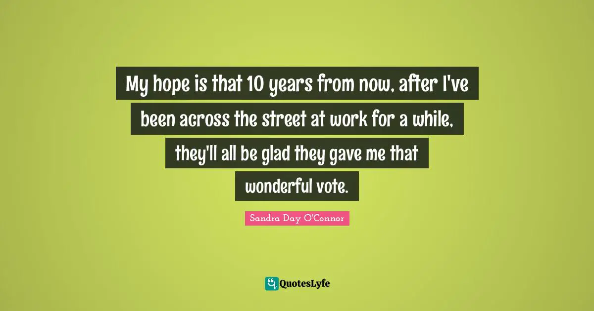 My hope is that 10 years from now, after I've been across the street at work for a while, they'll all be glad they gave me that wonderful vote.
