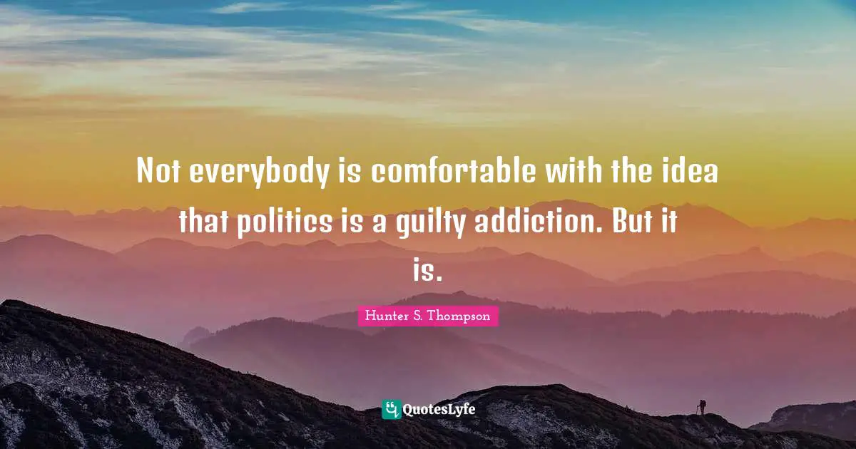 Not everybody is comfortable with the idea that politics is a guilty addiction. But it is.