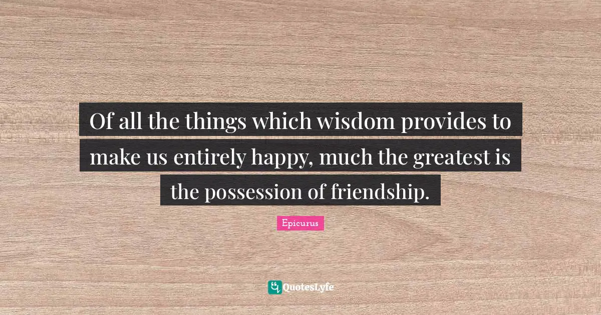 Of all the things which wisdom provides to make us entirely happy, much the greatest is the possession of friendship.