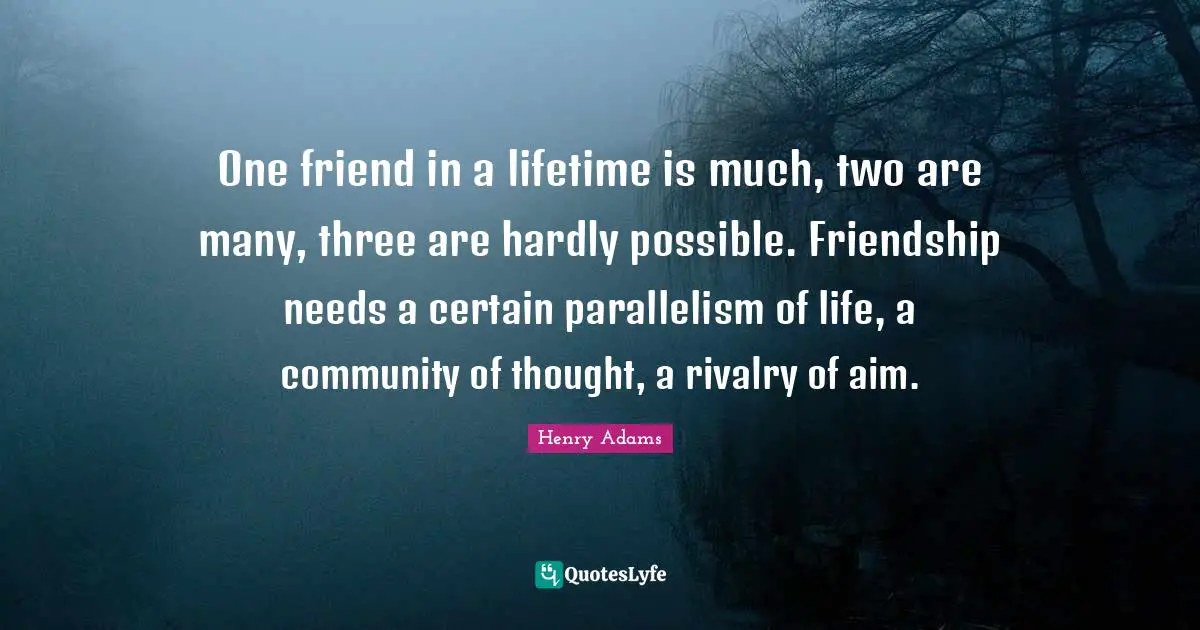 One friend in a lifetime is much, two are many, three are hardly possible. Friendship needs a certain parallelism of life, a community of thought, a rivalry of aim.