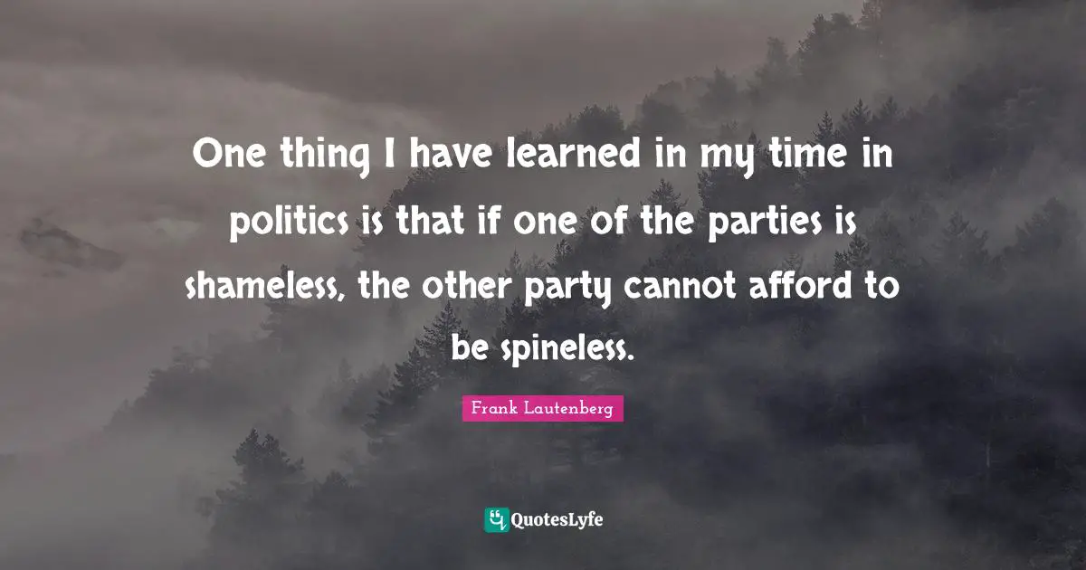 One thing I have learned in my time in politics is that if one of the parties is shameless, the other party cannot afford to be spineless.
