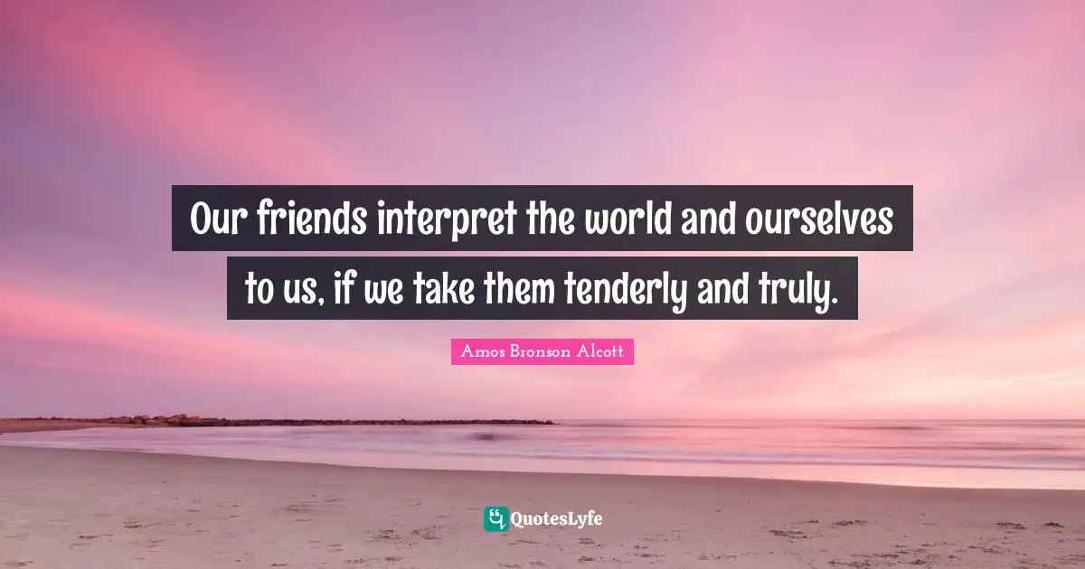 Our friends interpret the world and ourselves to us, if we take them tenderly and truly.