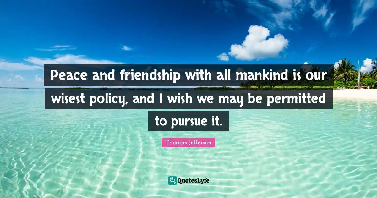 Peace and friendship with all mankind is our wisest policy, and I wish we may be permitted to pursue it.