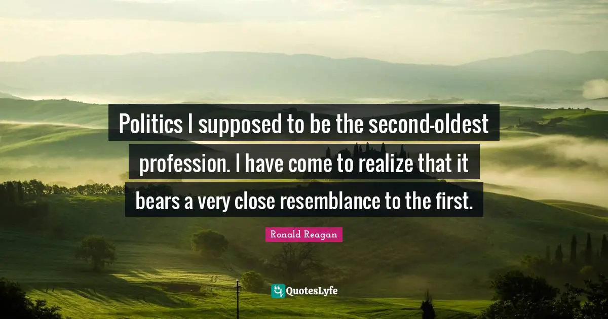 Politics I supposed to be the second-oldest profession. I have come to realize that it bears a very close resemblance to the first.