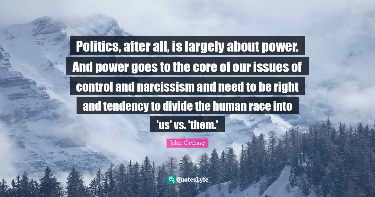 Politics, after all, is largely about power. And power goes to the core of our issues of control and narcissism and need to be right and tendency to divide the human race into 'us' vs. 'them.'
