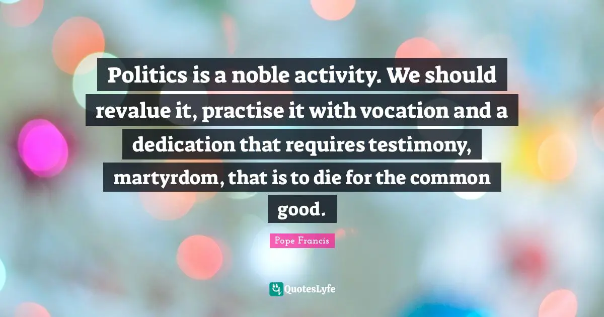 Politics is a noble activity. We should revalue it, practise it with vocation and a dedication that requires testimony, martyrdom, that is to die for the common good.