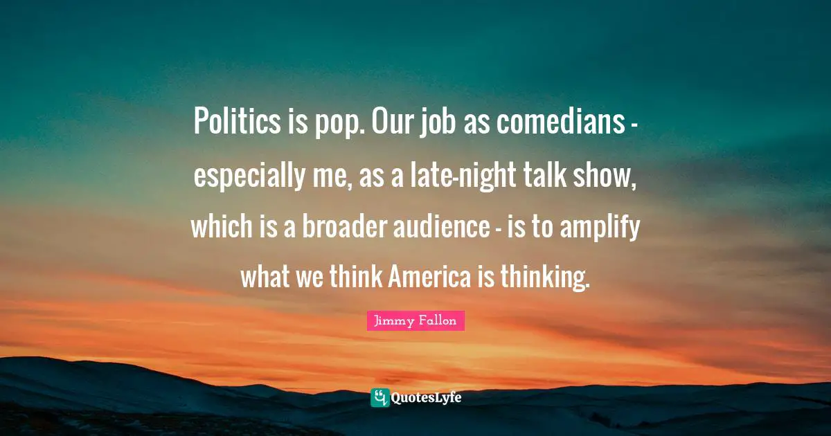 Politics is pop. Our job as comedians - especially me, as a late-night talk show, which is a broader audience - is to amplify what we think America is thinking.