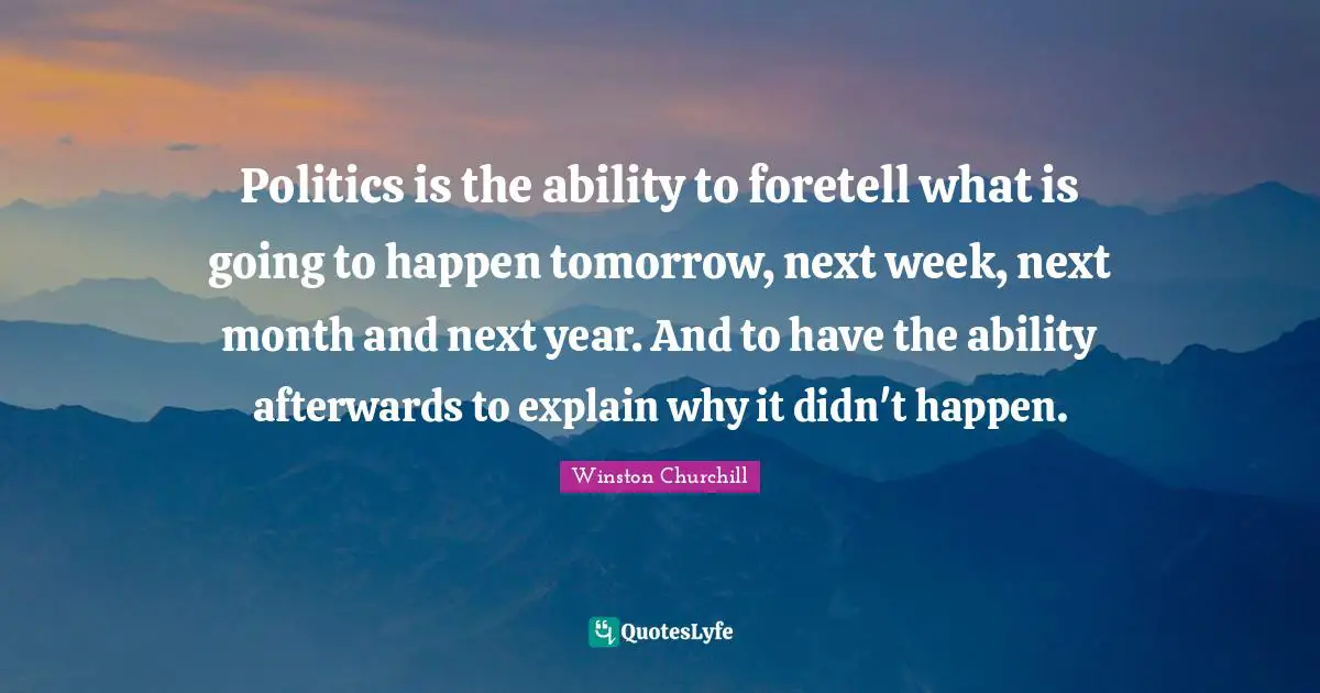 Politics is the ability to foretell what is going to happen tomorrow, next week, next month and next year. And to have the ability afterwards to explain why it didn't happen.
