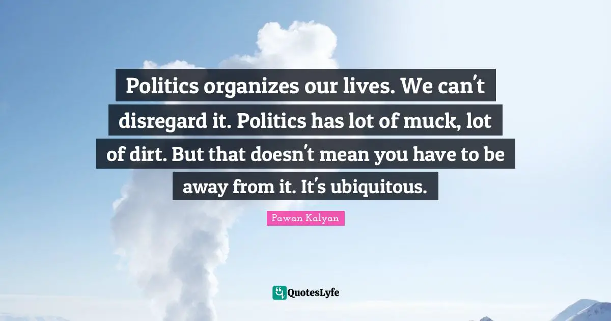 Politics organizes our lives. We can't disregard it. Politics has lot of muck, lot of dirt. But that doesn't mean you have to be away from it. It's ubiquitous.