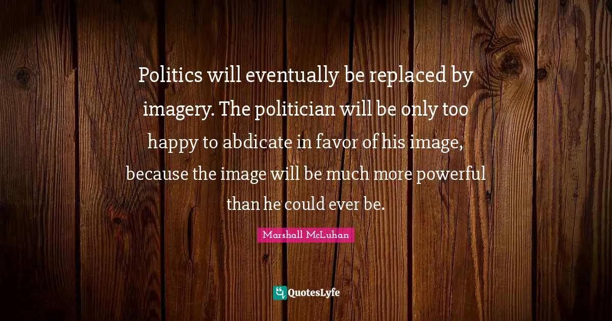 Politics will eventually be replaced by imagery. The politician will be only too happy to abdicate in favor of his image, because the image will be much more powerful than he could ever be.