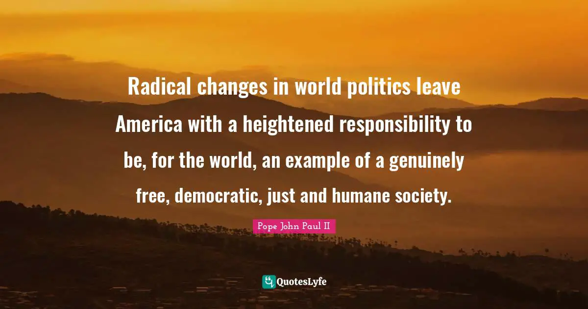 Radical changes in world politics leave America with a heightened responsibility to be, for the world, an example of a genuinely free, democratic, just and humane society.