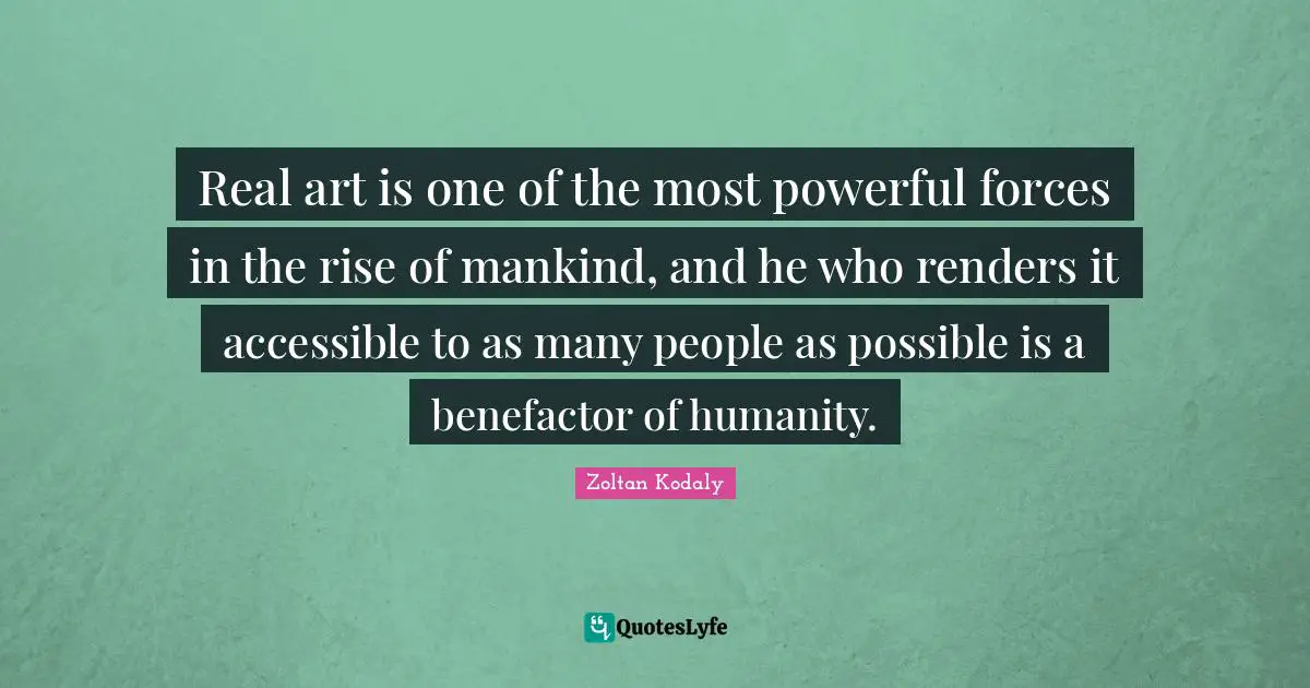 Zoltan Kodaly Quotes: "Real art is one of the most powerful forces in the rise of mankind, and he who renders it accessible to as many people as possible is a benefactor of humanity."