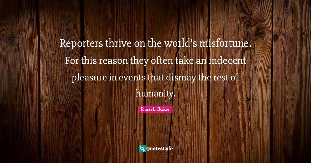 Reporters thrive on the world's misfortune. For this reason they often take an indecent pleasure in events that dismay the rest of humanity.