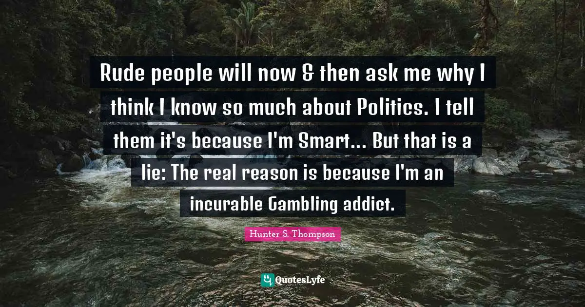 Rude people will now & then ask me why I think I know so much about Politics. I tell them it's because I'm Smart... But that is a lie: The real reason is because I'm an incurable Gambling addict.