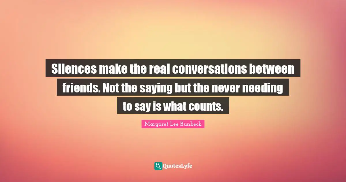 Silences make the real conversations between friends. Not the saying but the never needing to say is what counts.