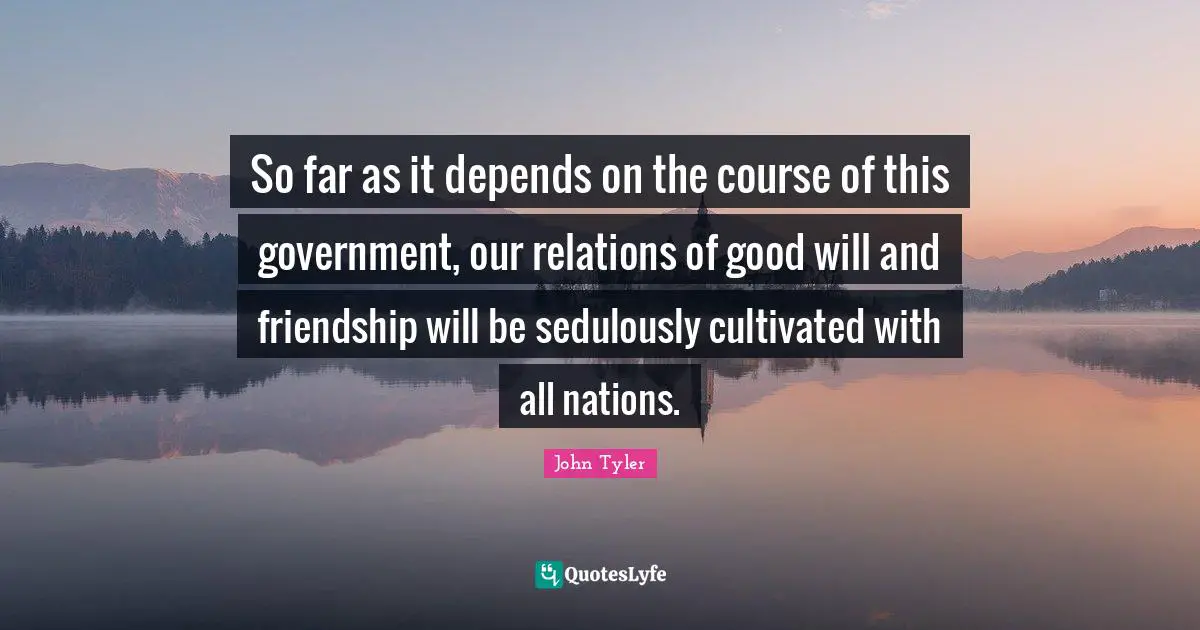 John Tyler Quotes: "So far as it depends on the course of this government, our relations of good will and friendship will be sedulously cultivated with all nations."