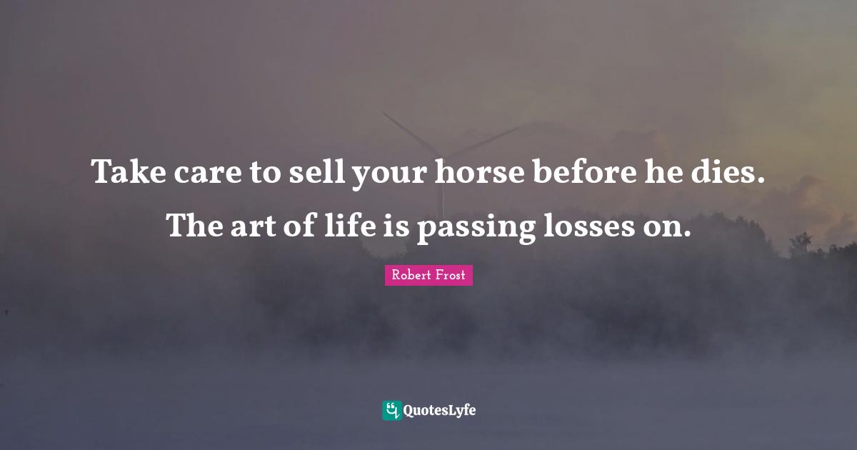 Robert Frost Quotes: "Take care to sell your horse before he dies. The art of life is passing losses on."