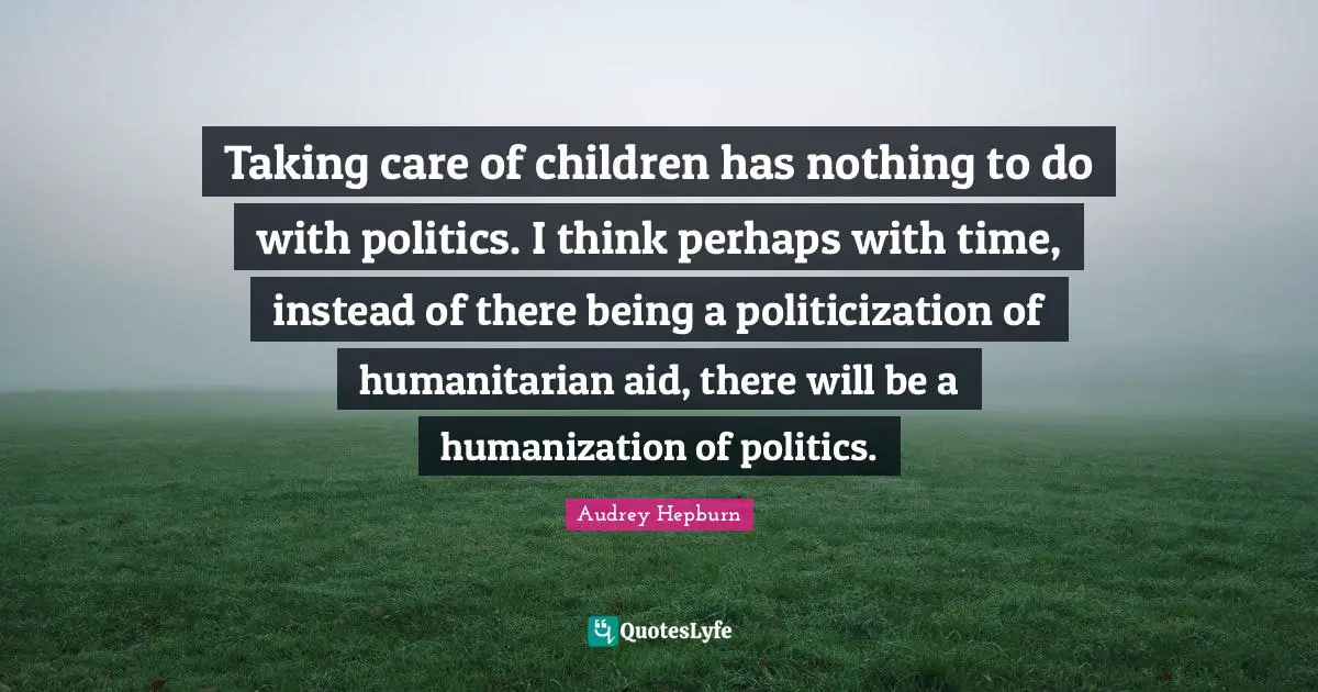 Taking care of children has nothing to do with politics. I think perhaps with time, instead of there being a politicization of humanitarian aid, there will be a humanization of politics.