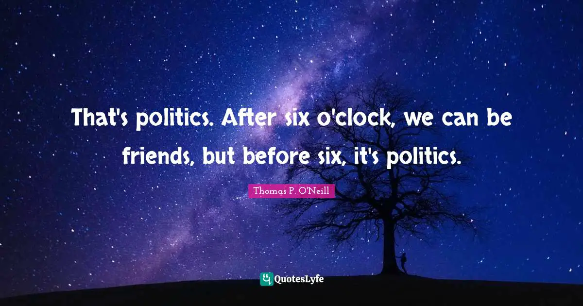 That's politics. After six o'clock, we can be friends, but before six, it's politics.