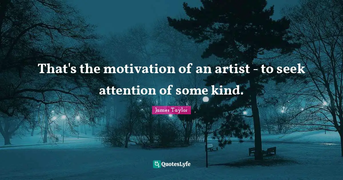 That's the motivation of an artist - to seek attention of some kind.