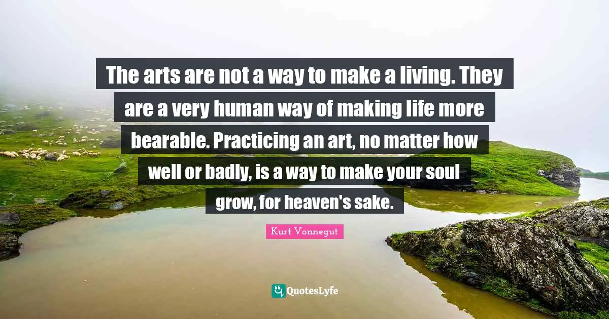 The arts are not a way to make a living. They are a very human way of making life more bearable. Practicing an art, no matter how well or badly, is a way to make your soul grow, for heaven's sake.